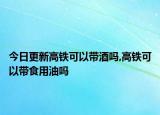 今日更新高鐵可以帶酒嗎,高鐵可以帶食用油嗎