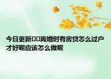 今日更新??離婚時有房貸怎么過戶才好呢應(yīng)該怎么做呢