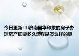 今日更新??濟南國華印象的房子辦理房產(chǎn)證要多久流程是怎么樣的呢