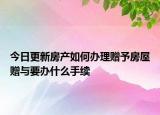 今日更新房產(chǎn)如何辦理贈予房屋贈與要辦什么手續(xù)