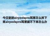 今日更新airpodspro耳塞怎么拆下來(lái)airpodspro耳塞拔不下來(lái)怎么辦