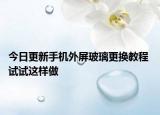 今日更新手機外屏玻璃更換教程 試試這樣做