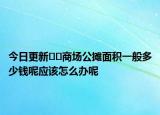 今日更新??商場公攤面積一般多少錢呢應(yīng)該怎么辦呢