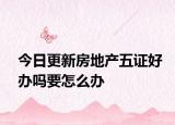 今日更新房地產(chǎn)五證好辦嗎要怎么辦