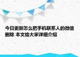 今日更新怎么把手機聯(lián)系人的微信刪除 本文給大家詳細介紹