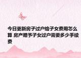 今日更新房子過戶給子女費(fèi)用怎么算 房產(chǎn)贈(zèng)予子女過戶需要多少手續(xù)費(fèi)