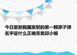 今日更新我國發(fā)射的第一顆原子彈名字是什么正確答案邱小姐