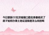 今日更新??在濟南堤口路名泉春曉買了房子如何辦理土地證流程是怎么樣的呢