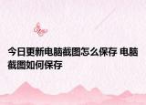 今日更新電腦截圖怎么保存 電腦截圖如何保存