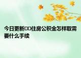 今日更新??住房公積金怎樣取需要什么手續(xù)