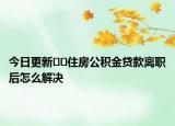 今日更新??住房公積金貸款離職后怎么解決