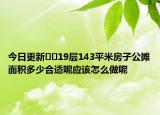 今日更新??19層143平米房子公攤面積多少合適呢應該怎么做呢