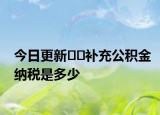 今日更新??補(bǔ)充公積金納稅是多少