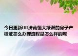 今日更新??濟(jì)南恒大綠洲的房子產(chǎn)權(quán)證怎么辦理流程是怎么樣的呢