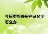 今日更新去房產證名字怎么辦