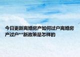 今日更新離婚房產(chǎn)如何過戶離婚房產(chǎn)過戶**新政策是怎樣的