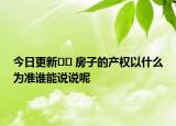 今日更新?? 房子的產(chǎn)權(quán)以什么為準(zhǔn)誰能說說呢