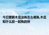 今日更新木瓜沒(méi)熟怎么催熟,木瓜和什么放一起熟的快