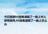 今日更新84消毒液聞了一晚上對人體有害嗎,84消毒液聞了一晚上怎么辦