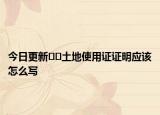 今日更新??土地使用證證明應(yīng)該怎么寫
