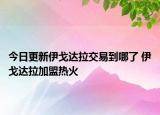 今日更新伊戈達(dá)拉交易到哪了 伊戈達(dá)拉加盟熱火