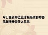 今日更新哪些籃球鞋是崴腳神器 崴腳神器是什么意思