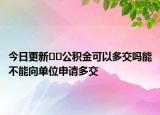 今日更新??公積金可以多交嗎能不能向單位申請(qǐng)多交