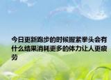 今日更新跑步的時候握緊拳頭會有什么結果消耗更多的體力讓人更疲勞