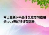今日更新pua是什么意思網(wǎng)絡(luò)用語 pua男的特征有哪些