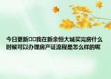今日更新??我在新余恒大城買(mǎi)完房什么時(shí)候可以辦理房產(chǎn)證流程是怎么樣的呢