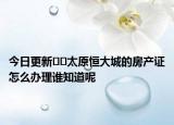 今日更新??太原恒大城的房產(chǎn)證怎么辦理誰知道呢