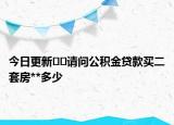 今日更新??請問公積金貸款買二套房**多少