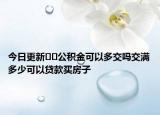今日更新??公積金可以多交嗎交滿多少可以貸款買房子