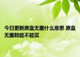 今日更新原盒無(wú)蓋什么意思 原盒無(wú)蓋鞋能不能買