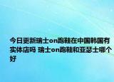 今日更新瑞士on跑鞋在中國韓國有實(shí)體店嗎 瑞士on跑鞋和亞瑟士哪個好