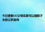 今日更新??父母買房可以提取子女的公積金嗎