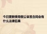 今日更新使用假公章簽合同會有什么法律后果