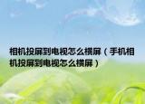 相機投屏到電視怎么橫屏（手機相機投屏到電視怎么橫屏）