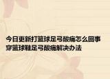 今日更新打籃球足弓酸痛怎么回事 穿籃球鞋足弓酸痛解決辦法