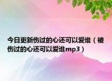 今日更新傷過的心還可以愛誰（被傷過的心還可以愛誰mp3）