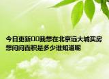 今日更新??我想在北京遠(yuǎn)大城買(mǎi)房想問(wèn)問(wèn)面積是多少誰(shuí)知道呢