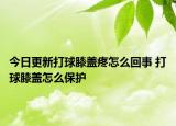 今日更新打球膝蓋疼怎么回事 打球膝蓋怎么保護(hù)