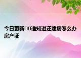 今日更新??誰知道還建房怎么辦房產(chǎn)證