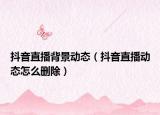 抖音直播背景動(dòng)態(tài)（抖音直播動(dòng)態(tài)怎么刪除）