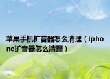 蘋(píng)果手機(jī)擴(kuò)音器怎么清理（iphone擴(kuò)音器怎么清理）