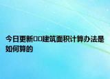 今日更新??建筑面積計算辦法是如何算的