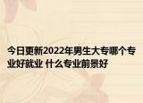 今日更新2022年男生大專哪個(gè)專業(yè)好就業(yè) 什么專業(yè)前景好