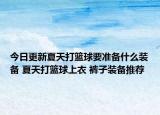 今日更新夏天打籃球要準備什么裝備 夏天打籃球上衣 褲子裝備推薦