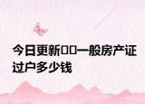 今日更新??一般房產(chǎn)證過戶多少錢