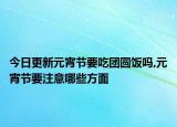 今日更新元宵節(jié)要吃團圓飯嗎,元宵節(jié)要注意哪些方面